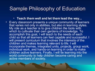 Sample Philosophy of Education Teach them well and let them lead the way... Every classroom presents a unique community of learners that varies not only in abilities, but also in learning styles. My role as a teacher is to give children the tools with which to cultivate their own gardens of knowledge. To accomplish this goal, I will teach to the needs of each child so that all learners can feel capable and successful. I will present curriculum that involves the interests of the children and makes learning relevant to life. I will incorporate themes, integrated units, projects, group work, individual work, and hands-on learning in order to make children active learners. Finally, I will tie learning into the world community to help children become caring and active members of society.  