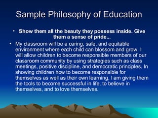 Sample Philosophy of Education Show them all the beauty they possess inside. Give them a sense of pride... My classroom will be a caring, safe, and equitable environment where each child can blossom and grow. I will allow children to become responsible members of our classroom community by using strategies such as class meetings, positive discipline, and democratic principles. In showing children how to become responsible for themselves as well as their own learning, I am giving them the tools to become successful in life, to believe in themselves, and to love themselves.  