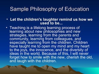 Sample Philosophy of Education Let the children's laughter remind us how we used to be... Teaching is a lifelong learning process of learning about new philosophies and new strategies, learning from the parents and community, learning from colleagues, and especially learning from the children. Children have taught me to open my mind and my heart to the joys, the innocence, and the diversity of ideas in the world. Because of this, I will never forget how to smile with the new, cherish the old, and laugh with the children. 