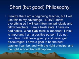Short (but good) Philosophy I realize that I am a beginning teacher, but I will use this to my advantage. I DON’T know everything so I will learn from my principals and fellow teachers.  I am a fresh slate. I have no bad habits. What  YOU  think is important,  I   think is important! I am a positive person. I do not complain. I will never give up and never get discouraged. I have a goal to be the best teacher I can be, and with the right principal and the right school that will happen. 