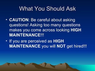 What You Should Ask CAUTION : Be careful about asking questions! Asking too many questions makes you come across looking  HIGH MAINTENANCE !!! If you are perceived as  HIGH MAINTENANCE  you will  NOT  get hired!!! 