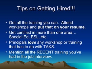 Tips on Getting Hired!!! Get all the training you can.  Attend workshops and  put that on your resume. Get certified in more than one area…Special Ed, ESL, etc. Principals  love  any workshop or training that has to do with TAKS. Mention all the RECENT training you’ve had in the job interview. 