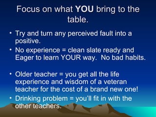 Focus on what  YOU  bring to the table. Try and turn any perceived fault into a positive. No experience = clean slate ready and Eager to learn YOUR way.  No bad habits.  Older teacher = you get all the life experience and wisdom of a veteran teacher for the cost of a brand new one!  Drinking problem = you’ll fit in with the other teachers. 
