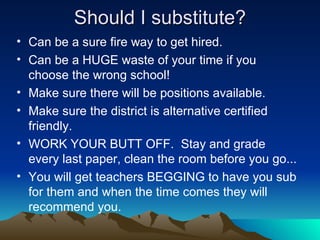 Should I substitute? Can be a sure fire way to get hired. Can be a HUGE waste of your time if you choose the wrong school! Make sure there will be positions available. Make sure the district is alternative certified friendly. WORK YOUR BUTT OFF.  Stay and grade every last paper, clean the room before you go... You will get teachers BEGGING to have you sub for them and when the time comes they will recommend you. 