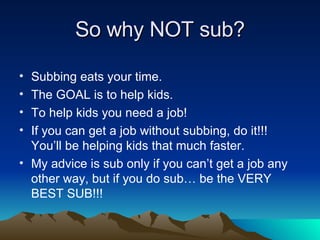 So why NOT sub? Subbing eats your time. The GOAL is to help kids. To help kids you need a job! If you can get a job without subbing, do it!!!  You’ll be helping kids that much faster. My advice is sub only if you can’t get a job any other way, but if you do sub… be the VERY BEST SUB!!! 