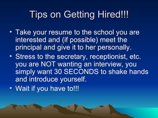 Tips on Getting Hired!!! Take your resume to the school you are interested and (if possible) meet the principal and give it to her personally.  Stress to the secretary, receptionist, etc. you are NOT wanting an interview, you simply want 30 SECONDS to shake hands and introduce yourself. Wait if you have to!!! 