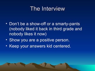 The Interview Don’t be a show-off or a smarty-pants (nobody liked it back in third grade and nobody likes it now) Show you are a positive person. Keep your answers kid centered. 