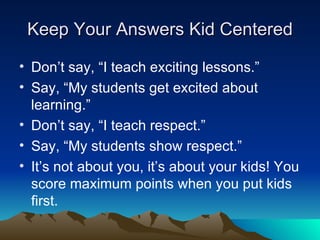 Keep Your Answers Kid Centered Don’t say, “I teach exciting lessons.” Say, “My students get excited about learning.” Don’t say, “I teach respect.” Say, “My students show respect.” It’s not about you, it’s about your kids! You score maximum points when you put kids first. 