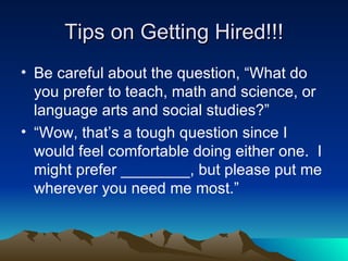 Tips on Getting Hired!!! Be careful about the question, “What do you prefer to teach, math and science, or language arts and social studies?” “Wow, that’s a tough question since I would feel comfortable doing either one.  I might prefer ________, but please put me wherever you need me most.”  