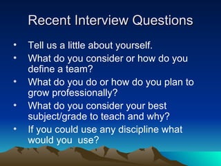 Recent Interview Questions Tell us a little about yourself. What do you consider or how do you define a team? What do you do or how do you plan to grow professionally? What do you consider your best subject/grade to teach and why? If you could use any discipline what would you  use? 