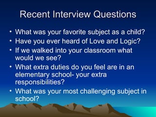 Recent Interview Questions What was your favorite subject as a child? Have you ever heard of Love and Logic? If we walked into your classroom what would we see? What extra duties do you feel are in an elementary school- your extra responsibilities? What was your most challenging subject in school? 