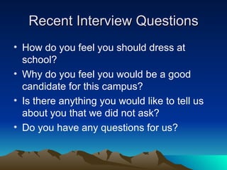 Recent Interview Questions How do you feel you should dress at school? Why do you feel you would be a good candidate for this campus? Is there anything you would like to tell us about you that we did not ask? Do you have any questions for us? 