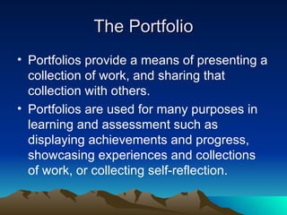 The Portfolio Portfolios provide a means of presenting a collection of work, and sharing that collection with others. Portfolios are used for many purposes in learning and assessment such as displaying achievements and progress, showcasing experiences and collections of work, or collecting self-reflection. 