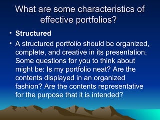 What are some characteristics of effective portfolios?  Structured A structured portfolio should be organized, complete, and creative in its presentation. Some questions for you to think about might be: Is my portfolio neat? Are the contents displayed in an organized fashion? Are the contents representative for the purpose that it is intended? 