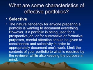 What are some characteristics of effective portfolios? Selective The natural tendency for anyone preparing a portfolio is wanting to document everything. However, if a portfolio is being used for a prospective job, or for summative or formative purposes, careful attention should be given to conciseness and selectivity in order to appropriately document one's work. Limit the contents of your portfolio to what is required by the reviewer while also keeping the purpose in mind. 
