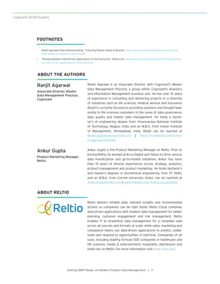 Cognizant 20-20 Insights
Getting IDMP Ready via Modern Product Data Management | 7
Reltio delivers reliable data, relevant insights and recommended
actions so companies can be right faster. Reltio Cloud combines
data-driven applications with modern data management for better
planning, customer engagement and risk management. Reltio
enables IT to streamline data management for a complete view
across all sources and formats at scale, while sales, marketing and
compliance teams use data-driven applications to predict, collab-
orate and respond to opportunities in real-time. Companies of all
sizes, including leading Fortune 500 companies in healthcare and
life sciences, media & entertainment, hospitality, distribution and
retail rely on Reltio. For more information visit www.reltio.com.
Ranjit Agarwal
Associate Director, Master
Data Management Practice,
Cognizant
Ankur Gupta
Product Marketing Manager,
Reltio
Ranjit Agarwal is an Associate Director with Cognizant’s Master
Data Management Practice, a group within Cognizant’s Analytics
and Information Management business unit. He has over 15 years
of experience in consulting and delivering projects in a diversity
of industries such as life sciences, medical devices and insurance.
Ranjit is currently focused on providing solutions and thought lead-
ership to life sciences customers in the areas of data governance,
data quality and master data management. He holds a bache-
lor’s of engineering degree from Visvesvaraya National Institute
of Technology, Nagpur, India and an M.B.A. from Indian Institute
of Management, Ahmedabad, India. Ranjit can be reached at
Ranjit.Agarwal@cognizant.com | https://in.linkedin.com/in/ran-
jit-agarwal-0313336.
Ankur Gupta is the Product Marketing Manager at Reltio. Prior to
joining Reltio, he worked at Krux Digital and Yahoo to drive various
data monetization and go-to-market initiatives. Ankur has more
than 10 years of diverse experiences across strategy, analytics,
product management and product marketing. He holds bachelor’s
and master’s degrees in biochemical engineering from IIT Delhi,
and an M.B.A. from Cornell University. Ankur can be reached at
Ankur.Gupta@reltio.com | www.linkedin.com/in/ankurgupta002/.
ABOUT THE AUTHORS
ABOUT RELTIO
FOOTNOTES
1	 Ranjit Agarwal & Ravi Ramachandran, “Ensuring Patient Safety & Beyond,” www.cognizant.com/whitepapers/ensuring-pa-
tient-safety-and-beyond-codex2147.pdf.
2	 “Bringing Modern Data-Driven Applications to the Enterprise,” Reltio.com, www.reltio.com/about/news/2015/3/bringing-mod-
ern-data-driven-applications-to-the-enterprise.
 