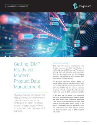Cognizant 20-20 Insights | August 2017
Getting IDMP
Ready via
Modern
Product Data
Management
Pharmaceuticals companies can
keep patients safe and enhance
operational efficiencies by
embracing an IDMP-compliant
product master approach built
on a modern data management
platform.
Executive Summary
Most major life sciences organizations have
already embarked on their identification of
medicinal products (IDMP) journey. They are now
defining their data collection and preparation
strategies and determining the technological
ecosystem that will best serve the needs of IDMP
submission in 2018 and beyond.
The European Medicines Agency (EMA) has
already defined a master data management strat-
egy around substance, product, organization and
referential (SPOR) that life sciences organiza-
tions must follow to curate and maintain product
master data under its IDMP submission mandate.
As and when the U.S. Federal Drug Administra-
tion (FDA) and other regulatory agencies around
the world make IDMP submission mandatory,
it will require organizations to scale their IDMP
solutions to meet global norms. Doing so will
require a product hub that can import structured
and unstructured data from various sources,
and store information using an IDMP-compliant
data model.
COGNIZANT 20-20 INSIGHTS
 
