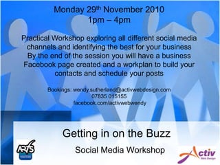 Getting in on the Buzz Monday 29th November 2010 1pm – 4pm Practical Workshop exploring all different social media channels and identifying the best for your business By the end of the session you will have a business  Facebook page created and a workplan to build your contacts and schedule your posts Bookings: wendy.sutherland@activwebdesign.com 07835 015155   facebook.com/activwebwendy Social Media Workshop 