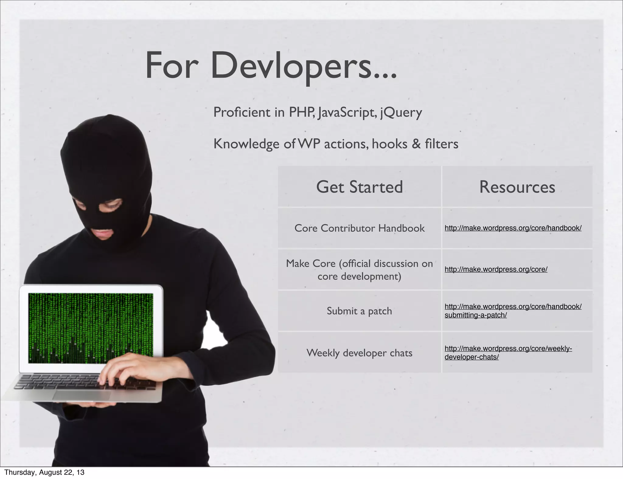 For Devlopers...
Proﬁcient in PHP, JavaScript, jQuery
Knowledge of WP actions, hooks & ﬁlters
Get Started Resources
Core Contributor Handbook http://make.wordpress.org/core/handbook/
Make Core (ofﬁcial discussion on
core development)
http://make.wordpress.org/core/
Submit a patch
http://make.wordpress.org/core/handbook/
submitting-a-patch/
Weekly developer chats
http://make.wordpress.org/core/weekly-
developer-chats/
Thursday, August 22, 13
 