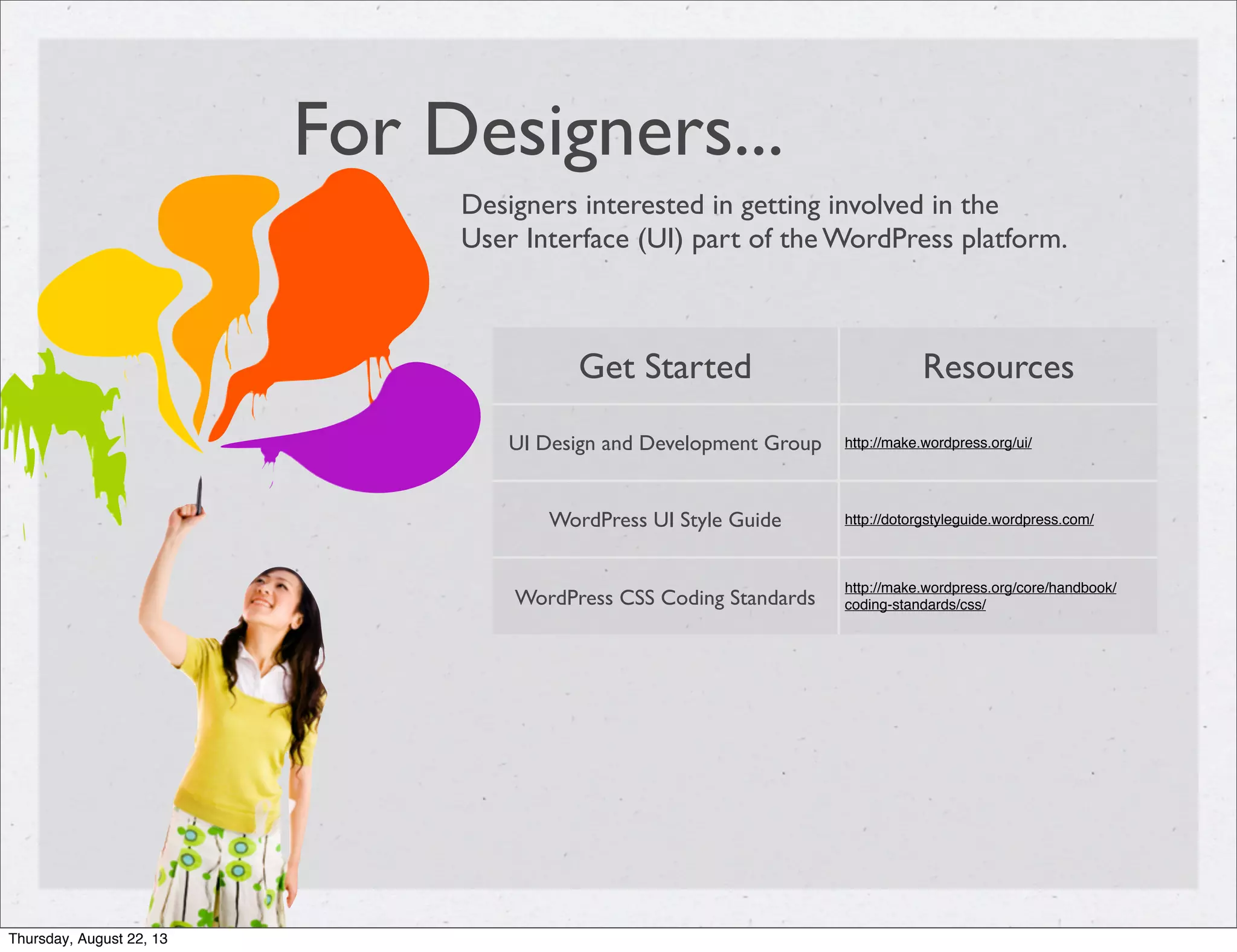 For Designers...
Designers interested in getting involved in the
User Interface (UI) part of the WordPress platform.
Get Started Resources
UI Design and Development Group http://make.wordpress.org/ui/
WordPress UI Style Guide http://dotorgstyleguide.wordpress.com/
WordPress CSS Coding Standards
http://make.wordpress.org/core/handbook/
coding-standards/css/
Thursday, August 22, 13
 