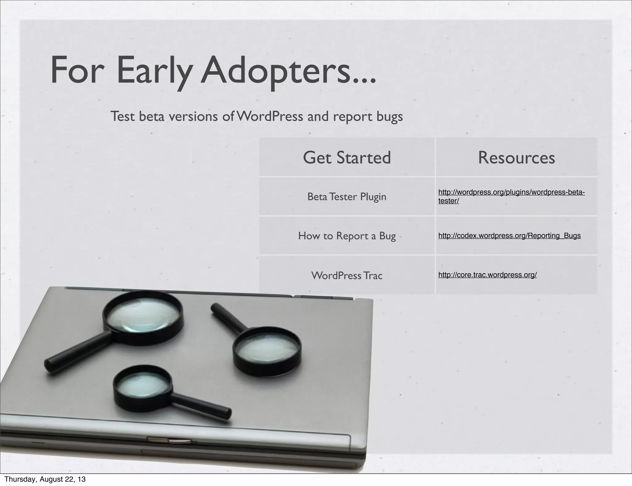 For Early Adopters...
Test beta versions of WordPress and report bugs
Get Started Resources
Beta Tester Plugin
http://wordpress.org/plugins/wordpress-beta-
tester/
How to Report a Bug http://codex.wordpress.org/Reporting_Bugs
WordPress Trac http://core.trac.wordpress.org/
Thursday, August 22, 13
 