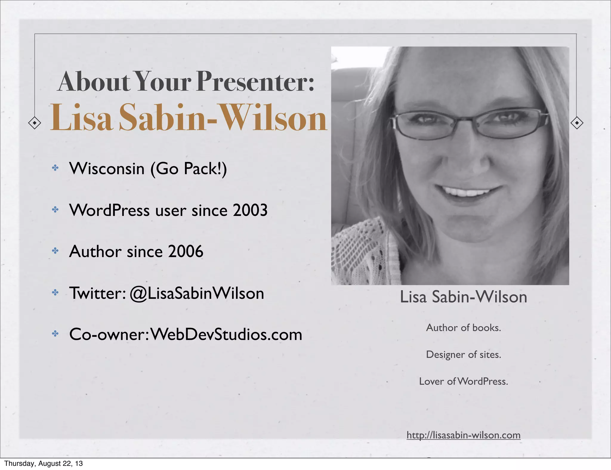 About Your Presenter:
Lisa Sabin-Wilson
Lisa Sabin-Wilson
Author of books.
Designer of sites.
Lover of WordPress.
http://lisasabin-wilson.com
@LisaSabinWilson
✤ Wisconsin (Go Pack!)
✤ WordPress user since 2003
✤ Author since 2006
✤ Twitter: @LisaSabinWilson
✤ Co-owner:WebDevStudios.com
Thursday, August 22, 13
 