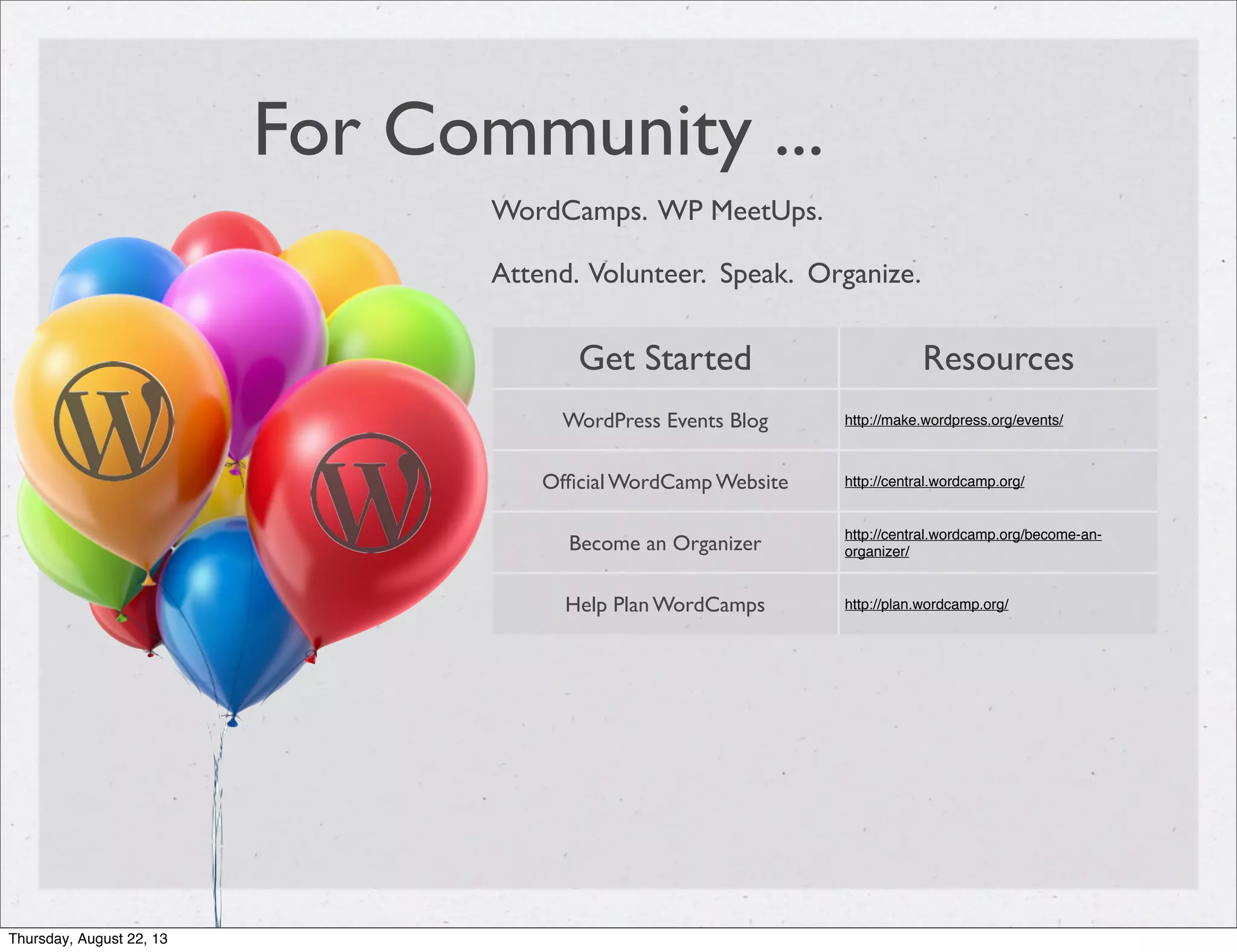 For Community ...
WordCamps. WP MeetUps.
Attend. Volunteer. Speak. Organize.
Get Started Resources
WordPress Events Blog http://make.wordpress.org/events/
Ofﬁcial WordCamp Website http://central.wordcamp.org/
Become an Organizer
http://central.wordcamp.org/become-an-
organizer/
Help Plan WordCamps http://plan.wordcamp.org/
Thursday, August 22, 13
 