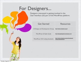 For Designers...
Designers interested in getting involved in the
User Interface (UI) part of the WordPress platform.
Get Started Resources
UI Design and Development Group http://make.wordpress.org/ui/
WordPress UI Style Guide http://dotorgstyleguide.wordpress.com/
WordPress CSS Coding Standards
http://make.wordpress.org/core/handbook/
coding-standards/css/
Thursday, August 22, 13
 