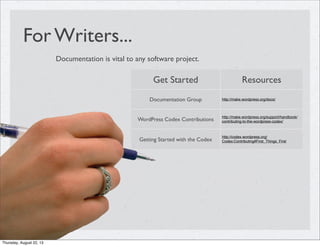 For Writers...
Documentation is vital to any software project.
Get Started Resources
Documentation Group http://make.wordpress.org/docs/
WordPress Codex Contributions
http://make.wordpress.org/support/handbook/
contributing-to-the-wordpress-codex/
Getting Started with the Codex
http://codex.wordpress.org/
Codex:Contributing#First_Things_First
Thursday, August 22, 13
 