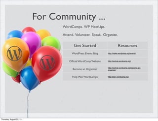 For Community ...
WordCamps. WP MeetUps.
Attend. Volunteer. Speak. Organize.
Get Started Resources
WordPress Events Blog http://make.wordpress.org/events/
Ofﬁcial WordCamp Website http://central.wordcamp.org/
Become an Organizer
http://central.wordcamp.org/become-an-
organizer/
Help Plan WordCamps http://plan.wordcamp.org/
Thursday, August 22, 13
 