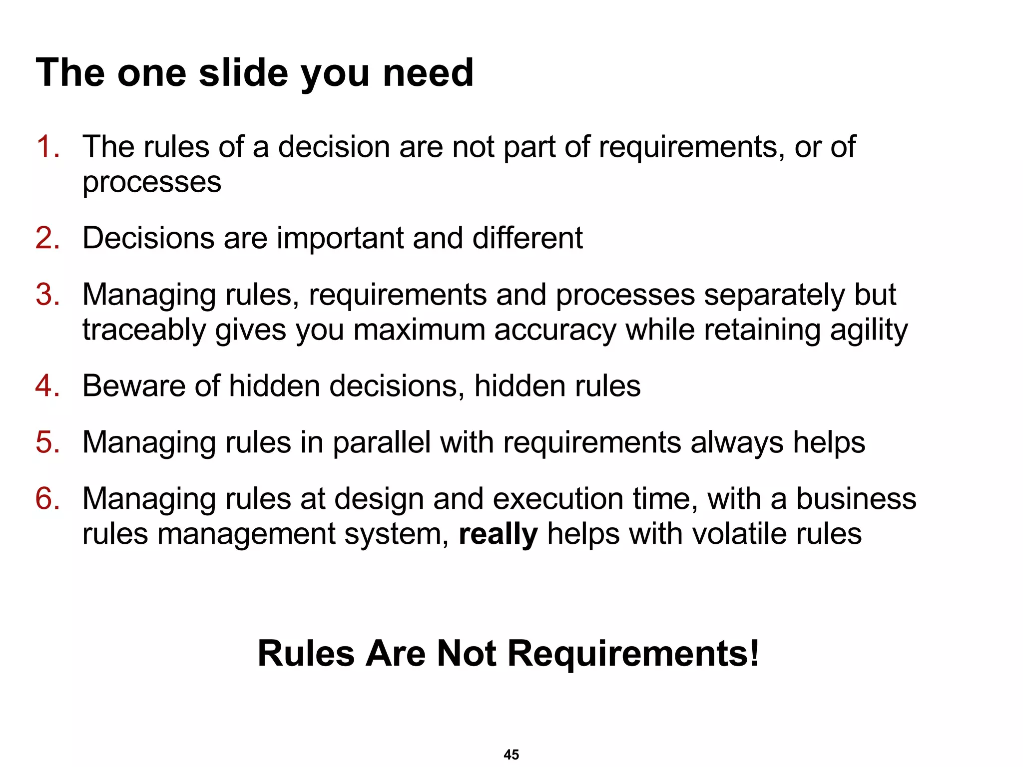 The one slide you need The rules of a decision are not part of requirements, or of processes Decisions are important and different Managing rules, requirements and processes separately but traceably gives you maximum accuracy while retaining agility Beware of hidden decisions, hidden rules Managing rules in parallel with requirements always helps Managing rules at design and execution time, with a business rules management system,  really  helps with volatile rules Rules Are Not Requirements! 