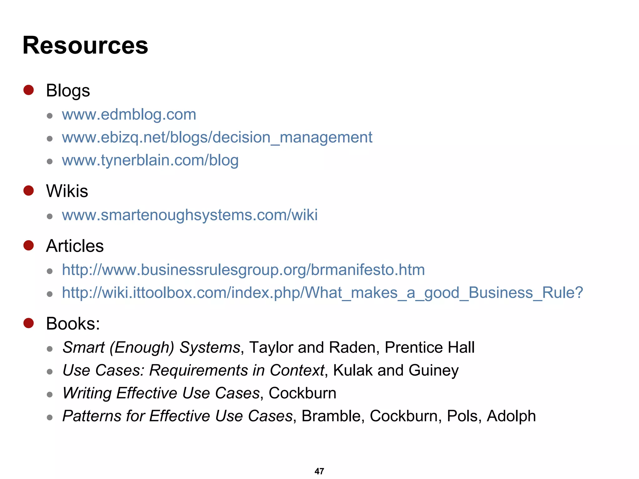 Resources Blogs www.edmblog.com www.ebizq.net/blogs/decision_management www.tynerblain.com/blog Wikis www.smartenoughsystems.com/wiki Articles http://www.businessrulesgroup.org/brmanifesto.htm http://wiki.ittoolbox.com/index.php/What_makes_a_good_Business_Rule? Books: Smart (Enough) Systems , Taylor and Raden, Prentice Hall Use Cases: Requirements in Context , Kulak and Guiney Writing Effective Use Cases , Cockburn Patterns for Effective Use Cases , Bramble, Cockburn, Pols, Adolph 