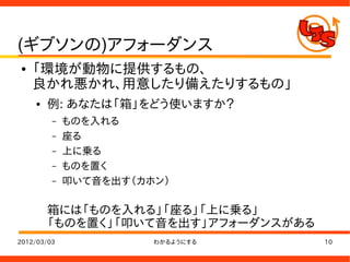 (ギブソンの)アフォーダンス
●   「環境が動物に提供するもの、
    良かれ悪かれ、用意したり備えたりするもの」
    ●   例: あなたは「箱」をどう使いますか？
         –   ものを入れる
         –   座る
         –   上に乗る
         –   ものを置く
         –   叩いて音を出す（カホン）

        箱には「ものを入れる」「座る」「上に乗る」
        「ものを置く」「叩いて音を出す」アフォーダンスがある
2012/03/03             わかるようにする      10
 