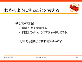 わかるようにすることを考える

             今までの復習
              ●   魔法の数を意識する
              ●   同定しやすいようにアフォードしてやる


              じゃあ実際どうすればいいの？



2012/03/03             わかるようにする        12
 