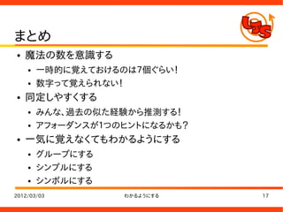 まとめ
●   魔法の数を意識する
    ●   一時的に覚えておけるのは７個ぐらい！
    ●   数字って覚えられない！
●   同定しやすくする
    ●   みんな、過去の似た経験から推測する！
    ●   アフォーダンスが１つのヒントになるかも？
●   一気に覚えなくてもわかるようにする
    ●   グループにする
    ●   シンプルにする
    ●   シンボルにする
2012/03/03         わかるようにする    17
 