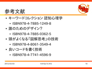 参考文献
●   キーワードコレクション 認知心理学
    ●   ISBN978-4-7885-1249-8
●   誰のためのデザイン？
    ●   ISBN978-4-7885-0362-5
●   頭がよくなる「図解思考」の技術
    ●   ISBN978-4-8061-3549-4
●   良いコードを書く技術
    ●   ISBN978-4-7741-4596-9

2012/03/03             わかるようにする   18
 