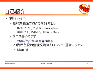 自己紹介
●   @hajikami
    ●   基幹業務系プログラマ（2年目）
         –   業務: Pro*C, PL/SQL, Java, etc...
         –   趣味: PHP, Python, Haskell, etc...
    ●   ブログ書いてます
         –   http://my-rest.icca.jp/blog/
    ●   20代が主役の勉強交流会！ LTSpiral 運営スタッフ
         –   @ltspiral



2012/03/03                     わかるようにする         3
 