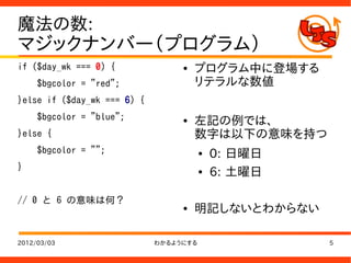 魔法の数:
マジックナンバー（プログラム）
if ($day_wk === 0) {              ●   プログラム中に登場する
     $bgcolor = "red";                リテラルな数値
}else if ($day_wk === 6) {
     $bgcolor = "blue";           ●   左記の例では、
}else {                               数字は以下の意味を持つ
     $bgcolor = "";                     ●   0: 日曜日
}                                       ●   6: 土曜日

// 0 と 6 の意味は何？
                                  ●   明記しないとわからない

2012/03/03                   わかるようにする                5
 