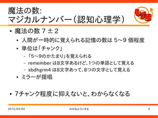 魔法の数:
マジカルナンバー（認知心理学）
●   魔法の数 7 ± 2
    ●   人間が一時的に覚えられる記憶の数は ５～９ 個程度
    ●   単位は「チャンク」
         –   「５～９のかたまり」を覚えられる
         –   remember は8文字あるけど、１つの単語として覚える
         –   xbdhgrm4 は8文字あって、8つの文字として覚える
    ●   ミラーが提唱

●   ７チャンク程度に抑えないと、わからなくなる

2012/03/03              わかるようにする             6
 