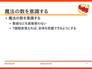 魔法の数を意識する
●   魔法の数を意識する
    ●   数値などを直接使わない
    ●   ７個程度覚えれば、全体を把握できるようにする




2012/03/03       わかるようにする        7
 