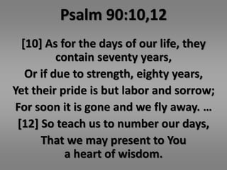 Psalm 90:10,12 
[10] As for the days of our life, they 
contain seventy years, 
Or if due to strength, eighty years, 
Yet their pride is but labor and sorrow; 
For soon it is gone and we fly away. … 
[12] So teach us to number our days, 
That we may present to You 
a heart of wisdom. 
 