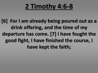 2 Timothy 4:6-8 
[6] For I am already being poured out as a 
drink offering, and the time of my 
departure has come. [7] I have fought the 
good fight, I have finished the course, I 
have kept the faith; 
 