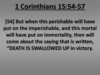 1 Corinthians 15:54-57 
[54] But when this perishable will have 
put on the imperishable, and this mortal 
will have put on immortality, then will 
come about the saying that is written, 
“DEATH IS SWALLOWED UP in victory. 
 