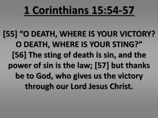 1 Corinthians 15:54-57 
[55] “O DEATH, WHERE IS YOUR VICTORY? 
O DEATH, WHERE IS YOUR STING?” 
[56] The sting of death is sin, and the 
power of sin is the law; [57] but thanks 
be to God, who gives us the victory 
through our Lord Jesus Christ. 
 