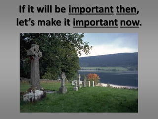 If it will be important then, 
let’s make it important now. 

