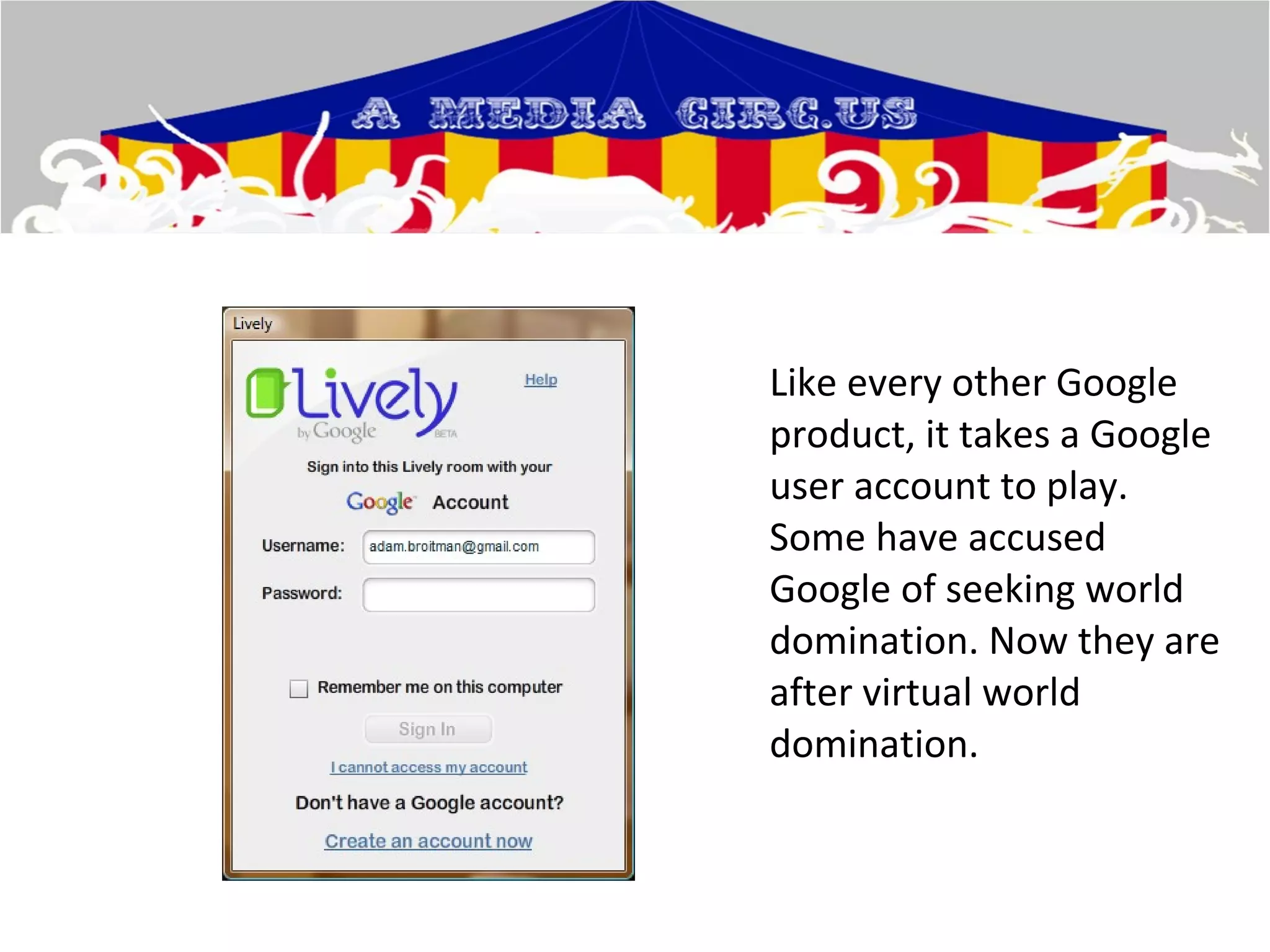 Like every other Google product, it takes a Google user account to play. Some have accused Google of seeking world domination. Now they are after virtual world domination.