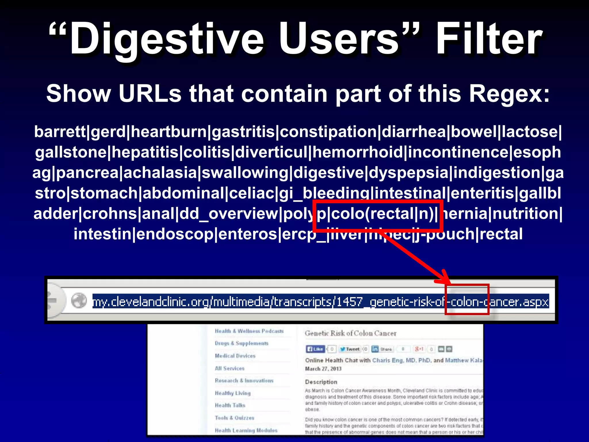 “Digestive Users” Filter
Show URLs that contain part of this Regex:
barrett|gerd|heartburn|gastritis|constipation|diarrhea|bowel|lactose|
gallstone|hepatitis|colitis|diverticul|hemorrhoid|incontinence|esoph
ag|pancrea|achalasia|swallowing|digestive|dyspepsia|indigestion|ga
stro|stomach|abdominal|celiac|gi_bleeding|intestinal|enteritis|gallbl
adder|crohns|anal|dd_overview|polyp|colo(rectal|n)|hernia|nutrition|
intestin|endoscop|enteros|ercp_|liver|hipec|j-pouch|rectal
 