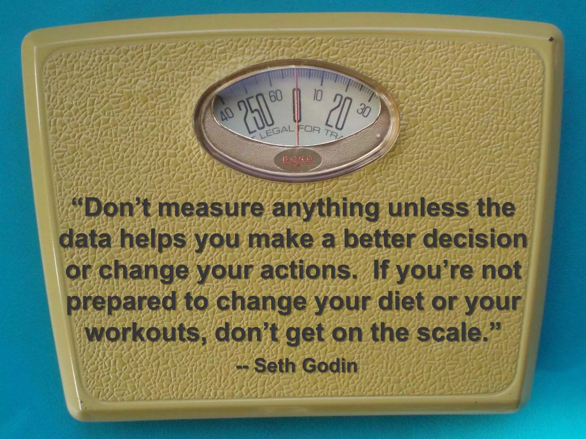 “Don’t measure anything unless the
data helps you make a better decision
or change your actions. If you’re not
prepared to change your diet or your
workouts, don’t get on the scale.”
-- Seth Godin
 