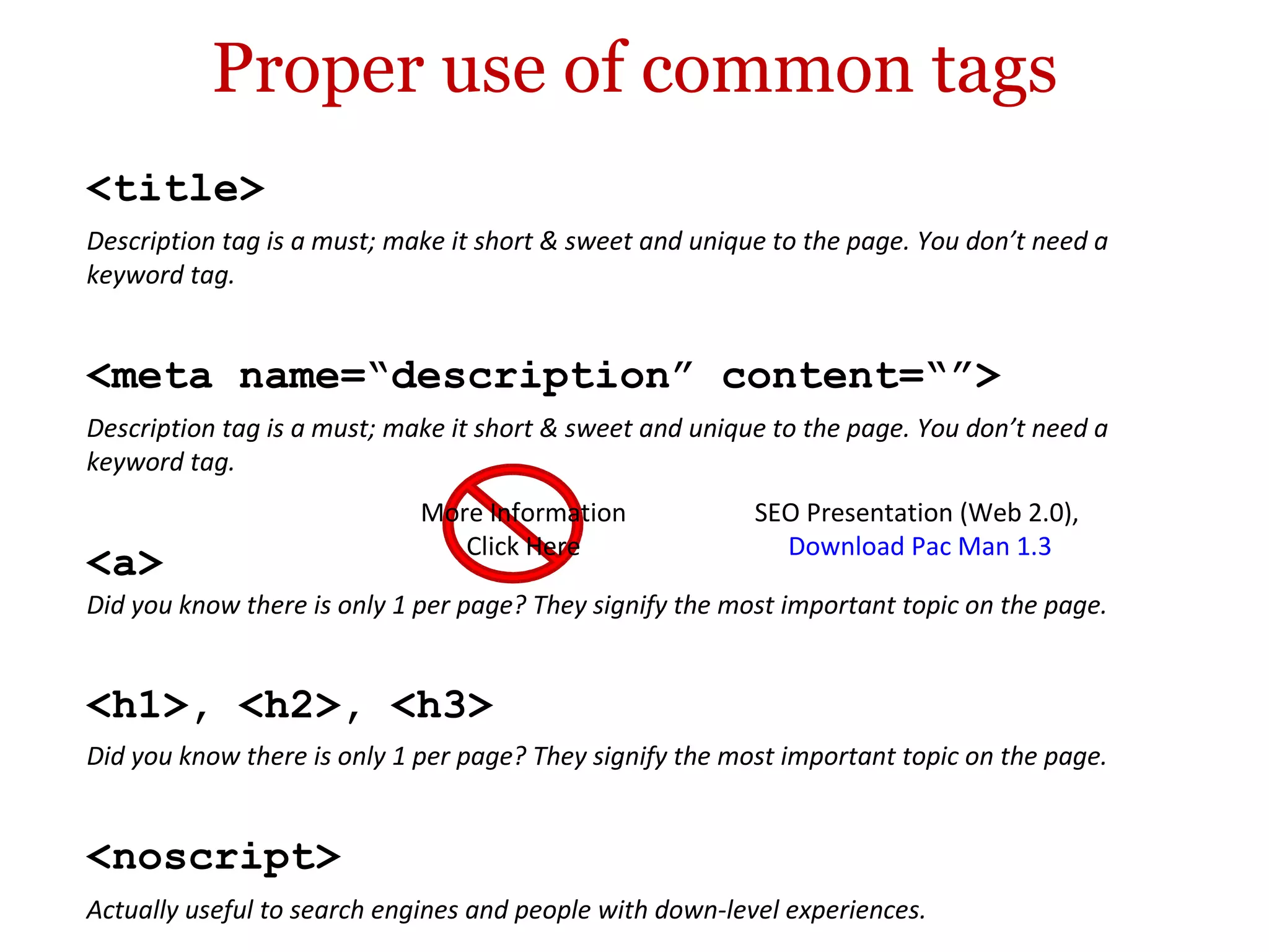 Proper use of common tags <h1>, <h2>, <h3> Did you know there is only 1 per page? They signify the most important topic on the page. <meta name=“description” content=“”> Description tag is a must; make it short & sweet and unique to the page. You don’t need a keyword tag. <noscript> Actually useful to search engines and people with down-level experiences. <title> Description tag is a must; make it short & sweet and unique to the page. You don’t need a keyword tag. <a> Did you know there is only 1 per page? They signify the most important topic on the page. More Information Click Here SEO Presentation (Web 2.0),  Download Pac Man 1.3 