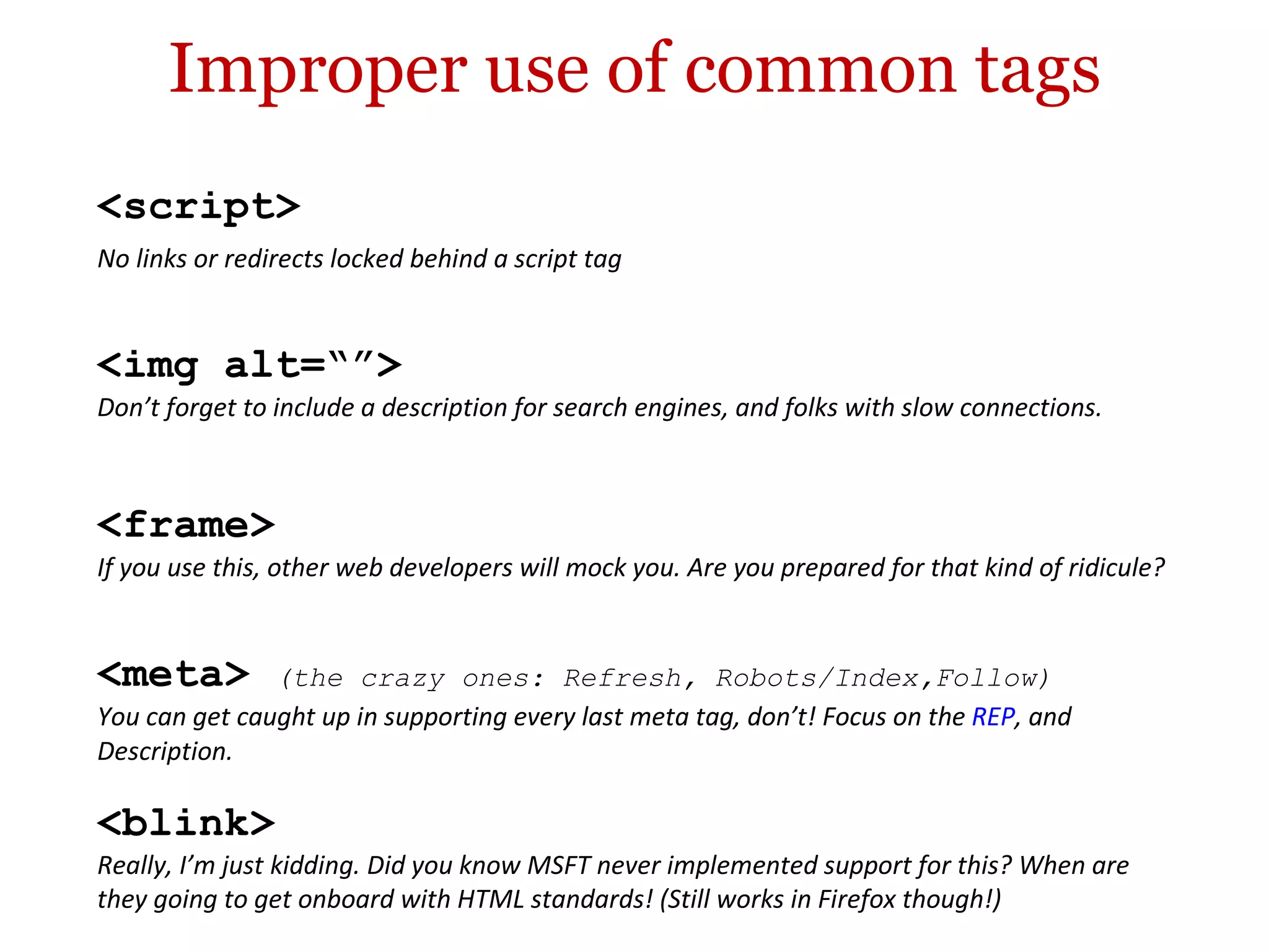 Improper use of common tags <blink> Really, I’m just kidding. Did you know MSFT never implemented support for this? When are they going to get onboard with HTML standards! (Still works in Firefox though!) <frame> If you use this, other web developers will mock you. Are you prepared for that kind of ridicule? <script> No links or redirects locked behind a script tag <img alt=“”> Don’t forget to include a description for search engines, and folks with slow connections. <meta>  (the crazy ones: Refresh, Robots/Index,Follow) You can get caught up in supporting every last meta tag, don’t! Focus on the  REP , and Description. 